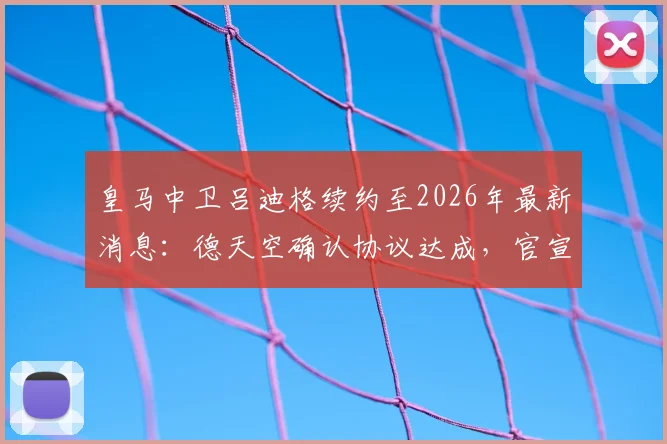 皇马中卫吕迪格续约至2026年最新消息：德天空确认协议达成，官宣因俱乐部选举推迟原因解析