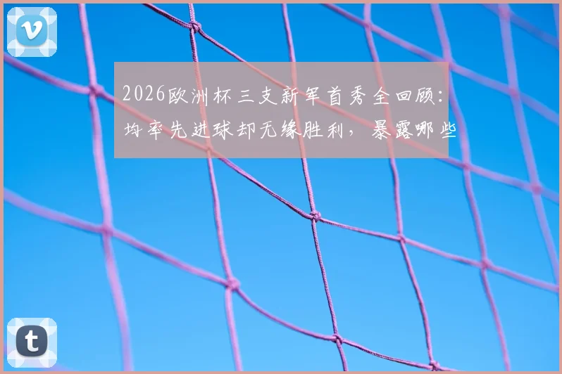 2026欧洲杯三支新军首秀全回顾：均率先进球却无缘胜利，暴露哪些共同短板？