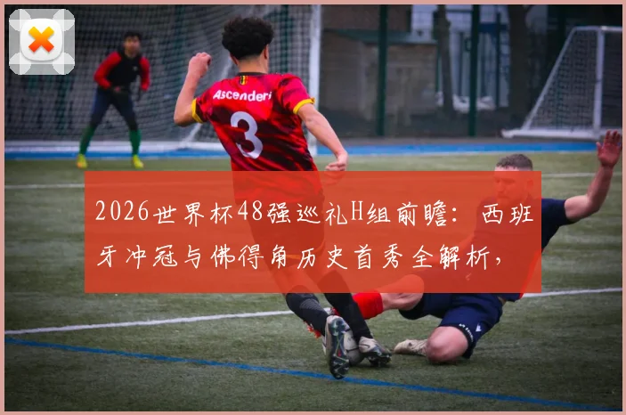 2026世界杯48强巡礼H组前瞻：西班牙冲冠与佛得角历史首秀全解析，附小组赛出线形势预测