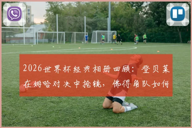2026世界杯经典相册回顾：登贝莱在姆哈对决中抢镜，佛得角队如何以小搏大缔造奇迹