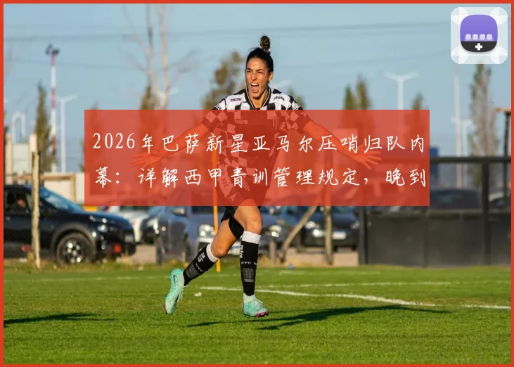 2026年巴萨新星亚马尔压哨归队内幕：详解西甲青训管理规定，晚到5分钟如何避免2000欧罚款