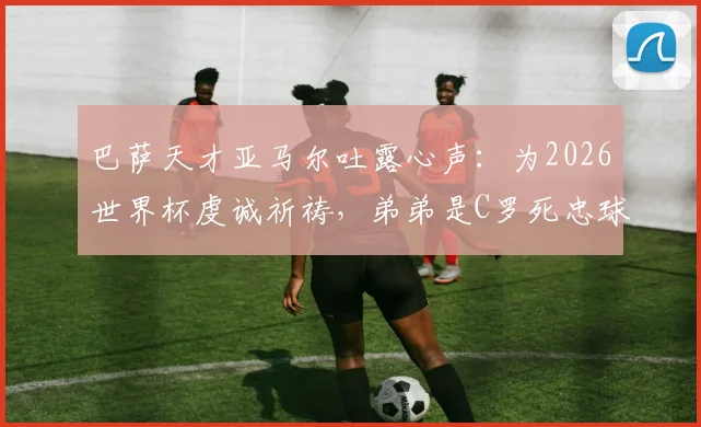 巴萨天才亚马尔吐露心声：为2026世界杯虔诚祈祷，弟弟是C罗死忠球迷