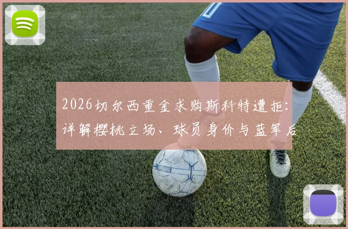 2026切尔西重金求购斯科特遭拒：详解樱桃立场、球员身价与蓝军后续引援策略