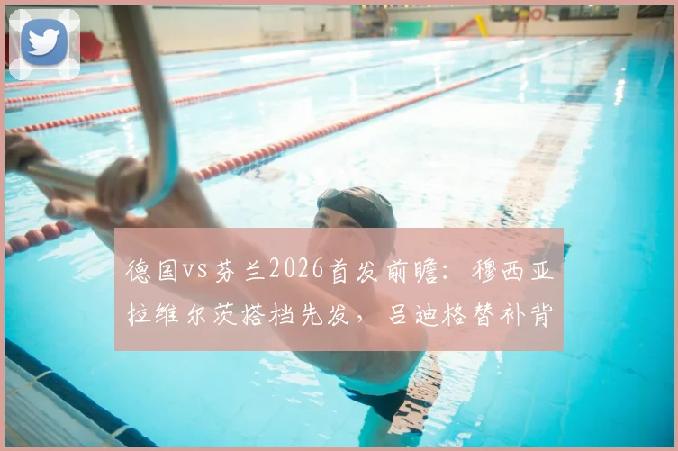 德国vs芬兰2026首发前瞻：穆西亚拉维尔茨搭档先发，吕迪格替补背后战术解析与历史交锋回顾