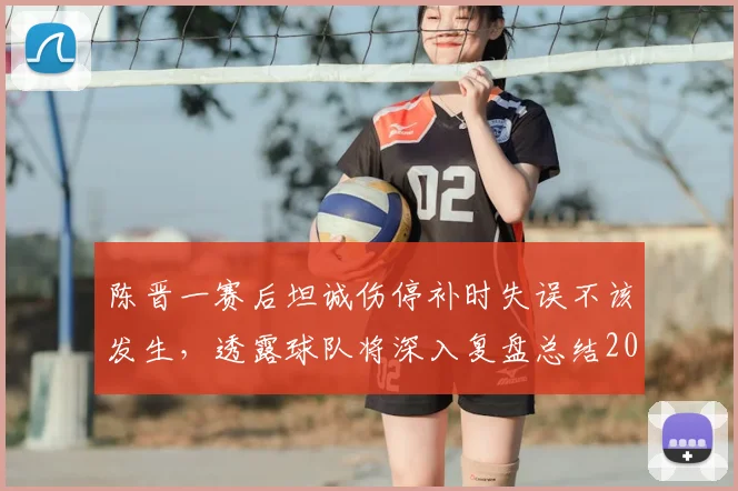 陈晋一赛后坦诚伤停补时失误不该发生，透露球队将深入复盘总结2026赛季关键问题