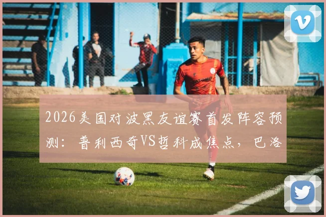 2026美国对波黑友谊赛首发阵容预测：普利西奇VS哲科成焦点，巴洛贡搭档德米罗维奇谁将主宰锋线